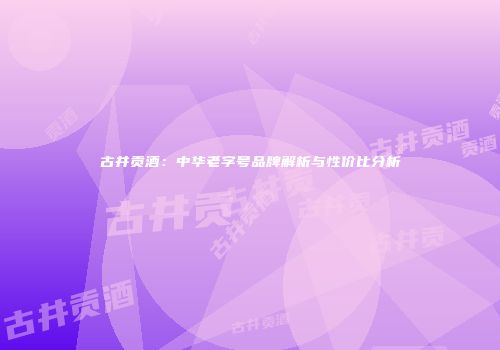 古井贡酒：中华老字号品牌解析与性价比分析
