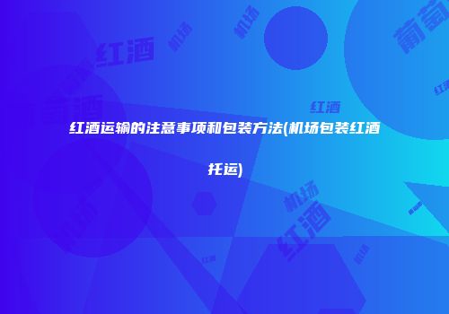 红酒运输的注意事项和包装方法(机场包装红酒托运)