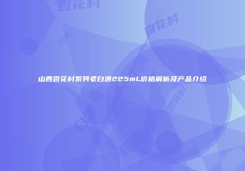 山西杏花村系列老白酒225mL价格解析及产品介绍