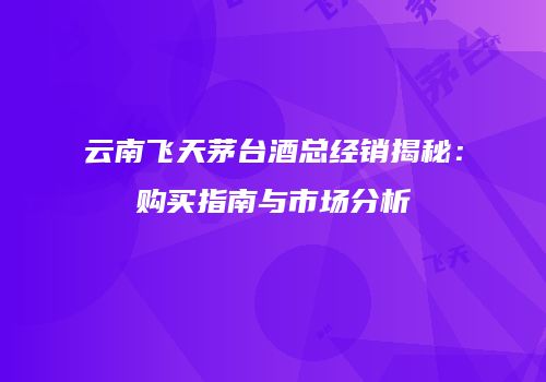 云南飞天茅台酒总经销揭秘：购买指南与市场分析
