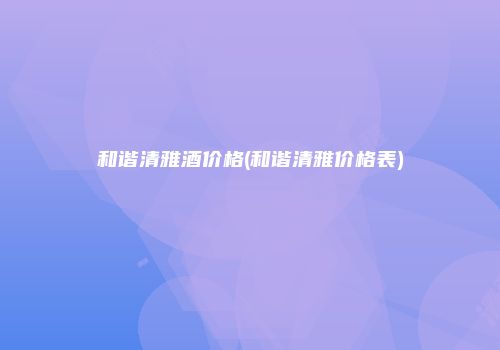 和谐清雅酒价格(和谐清雅价格表)