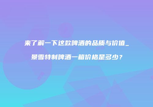 来了解一下这款啤酒的品质与价值_景雪特制啤酒一箱价格是多少？