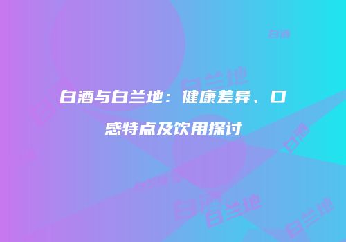 白酒与白兰地：健康差异、口感特点及饮用探讨