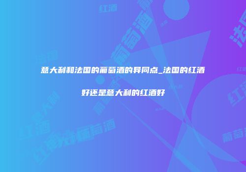意大利和法国的葡萄酒的异同点_法国的红酒好还是意大利的红酒好