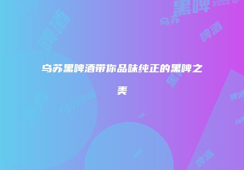 乌苏黑啤酒带你品味纯正的黑啤之美