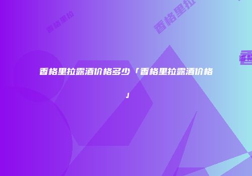 香格里拉露酒价格多少「香格里拉露酒价格」