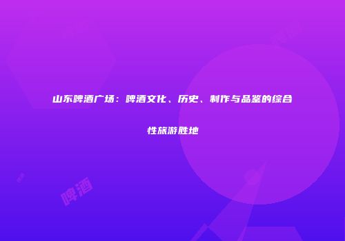 山东啤酒广场：啤酒文化、历史、制作与品鉴的综合性旅游胜地
