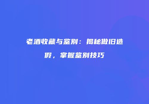 老酒收藏与鉴别：揭秘做旧造假，掌握鉴别技巧