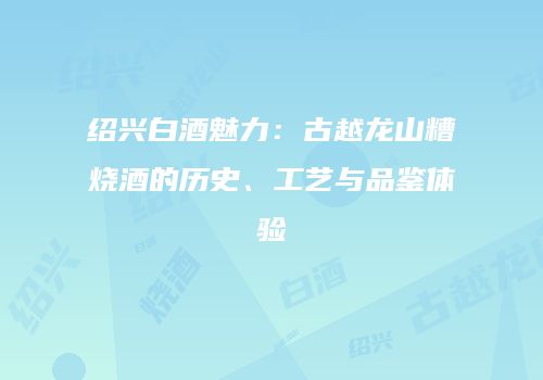 绍兴白酒魅力：古越龙山糟烧酒的历史、工艺与品鉴体验