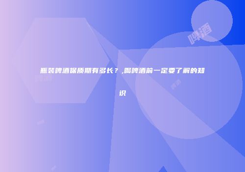 瓶装啤酒保质期有多长？,喝啤酒前一定要了解的知识