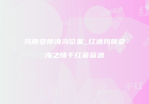 玛丽亚那海沟位置_红酒玛丽亚海之情干红葡萄酒