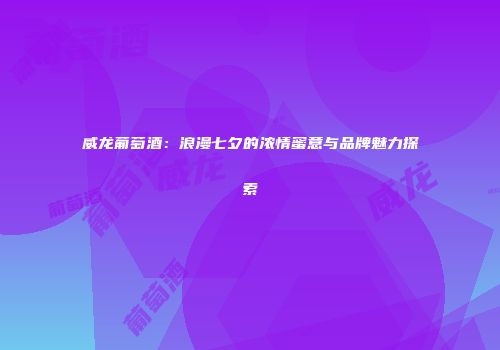 威龙葡萄酒：浪漫七夕的浓情蜜意与品牌魅力探索