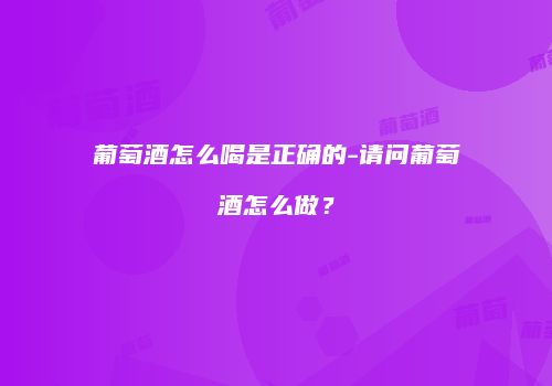 葡萄酒怎么喝是正确的-请问葡萄酒怎么做？