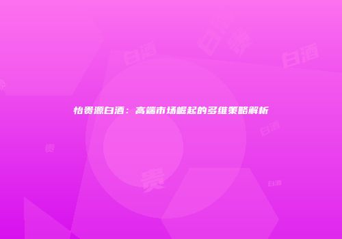 怡贵源白酒：高端市场崛起的多维策略解析