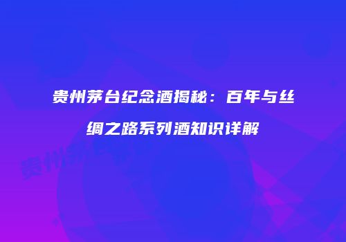 贵州茅台纪念酒揭秘：百年与丝绸之路系列酒知识详解