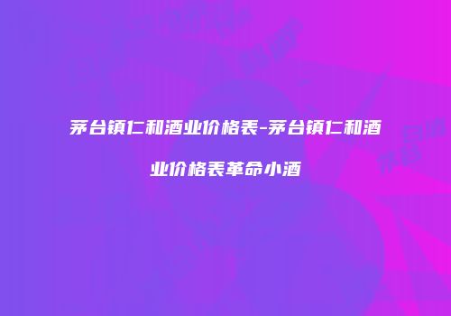 茅台镇仁和酒业价格表-茅台镇仁和酒业价格表革命小酒