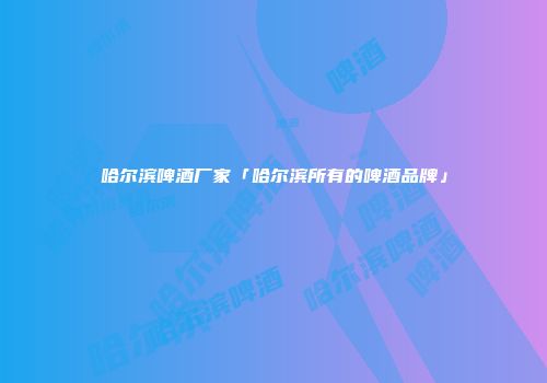 哈尔滨啤酒厂家「哈尔滨所有的啤酒品牌」