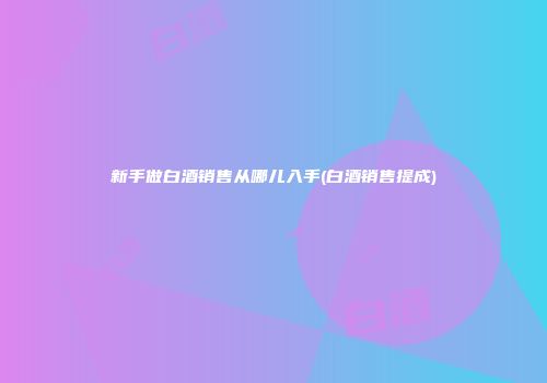 新手做白酒销售从哪儿入手(白酒销售提成)