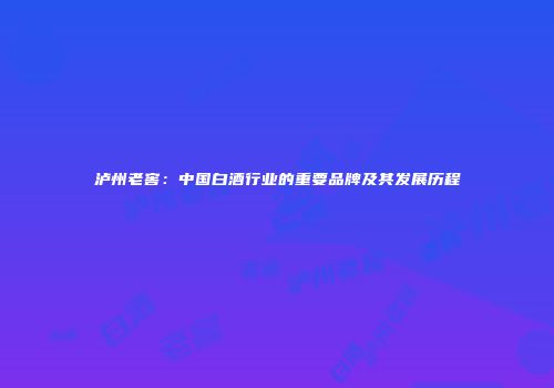泸州老窖：中国白酒行业的重要品牌及其发展历程