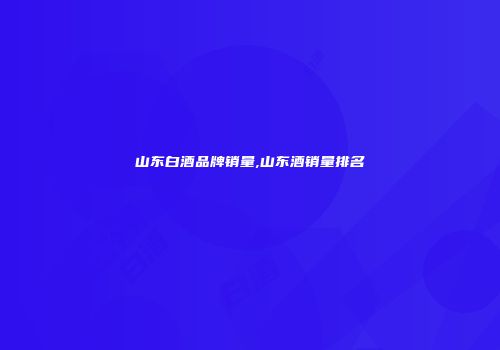 山东白酒品牌销量,山东酒销量排名