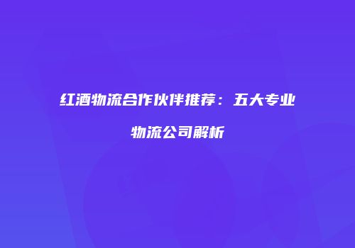 红酒物流合作伙伴推荐：五大专业物流公司解析