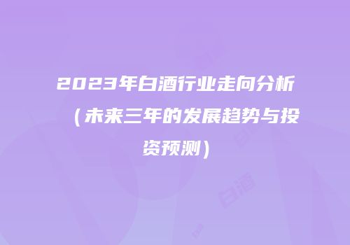 2023年白酒行业走向分析（未来三年的发展趋势与投资预测）