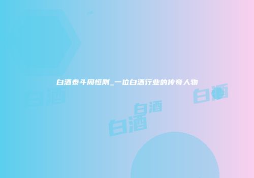 白酒泰斗周恒刚_一位白酒行业的传奇人物