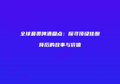 全球最贵啤酒盘点：探寻顶级佳酿背后的故事与价值