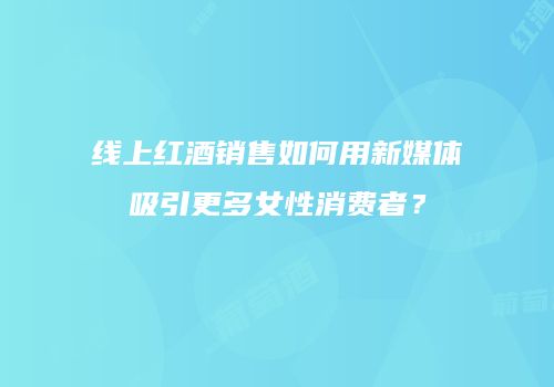 线上红酒销售如何用新媒体吸引更多女性消费者？