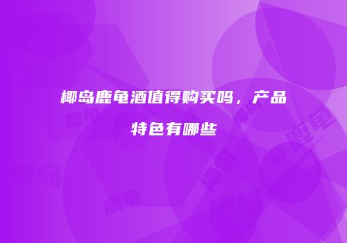 椰岛鹿龟酒值得购买吗，产品特色有哪些