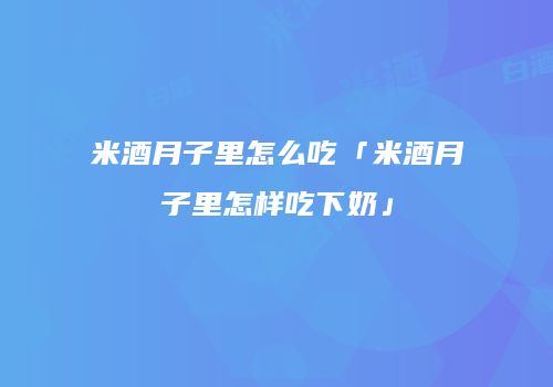 米酒月子里怎么吃「米酒月子里怎样吃下奶」