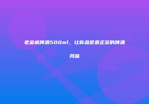 老金威啤酒500ml，让你品尝最正宗的啤酒风味