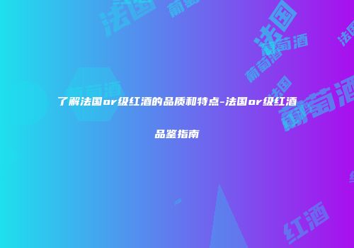 了解法国or级红酒的品质和特点-法国or级红酒品鉴指南