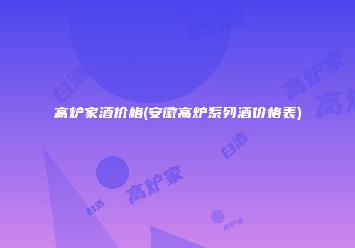 高炉家酒价格(安徽高炉系列酒价格表)