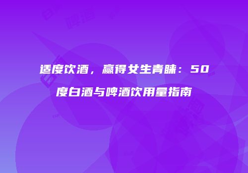 适度饮酒，赢得女生青睐：50度白酒与啤酒饮用量指南