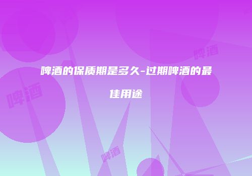 啤酒的保质期是多久-过期啤酒的最佳用途