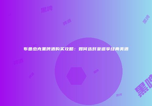 布鲁杰克黑啤酒购买攻略：如何选对渠道享经典美酒