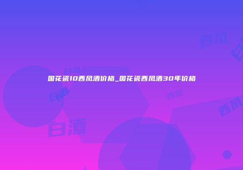 国花瓷10西凤酒价格_国花瓷西凤酒30年价格