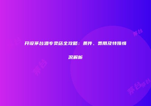 开设茅台酒专卖店全攻略：条件、费用及特殊情况解析