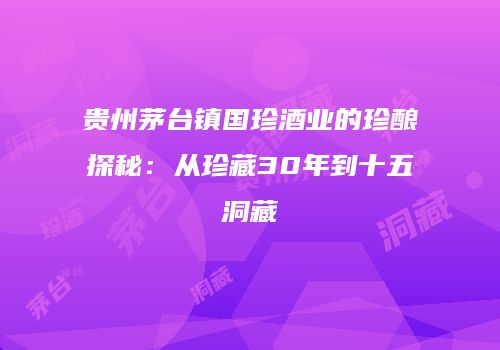 贵州茅台镇国珍酒业的珍酿探秘：从珍藏30年到十五洞藏