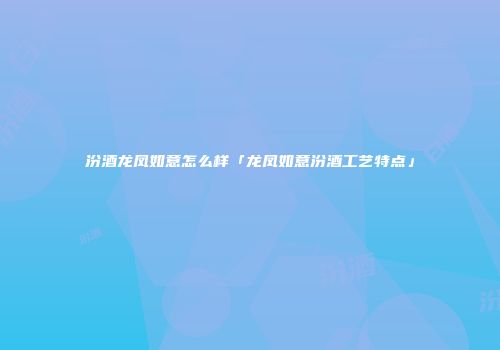汾酒龙凤如意怎么样「龙凤如意汾酒工艺特点」