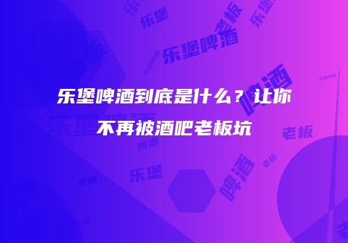 乐堡啤酒到底是什么？让你不再被酒吧老板坑