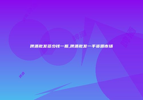 啤酒批发多少钱一瓶,啤酒批发一手货源市场