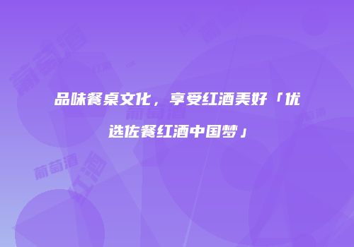 品味餐桌文化，享受红酒美好「优选佐餐红酒中国梦」