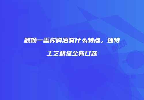 麒麟一番榨啤酒有什么特点，独特工艺酿造全新口味