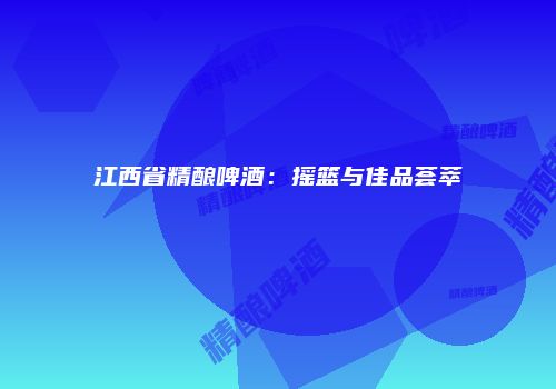 江西省精酿啤酒：摇篮与佳品荟萃