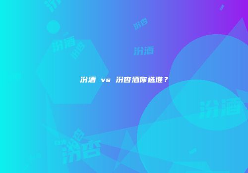 汾酒 vs 汾杏酒你选谁？