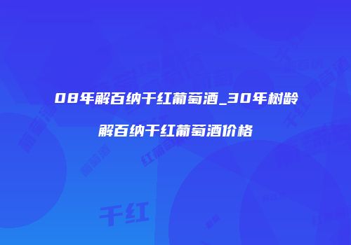 08年解百纳干红葡萄酒_30年树龄解百纳干红葡萄酒价格