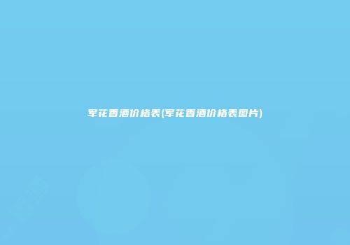军花香酒价格表(军花香酒价格表图片)