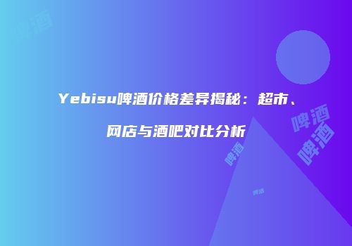Yebisu啤酒价格差异揭秘：超市、网店与酒吧对比分析